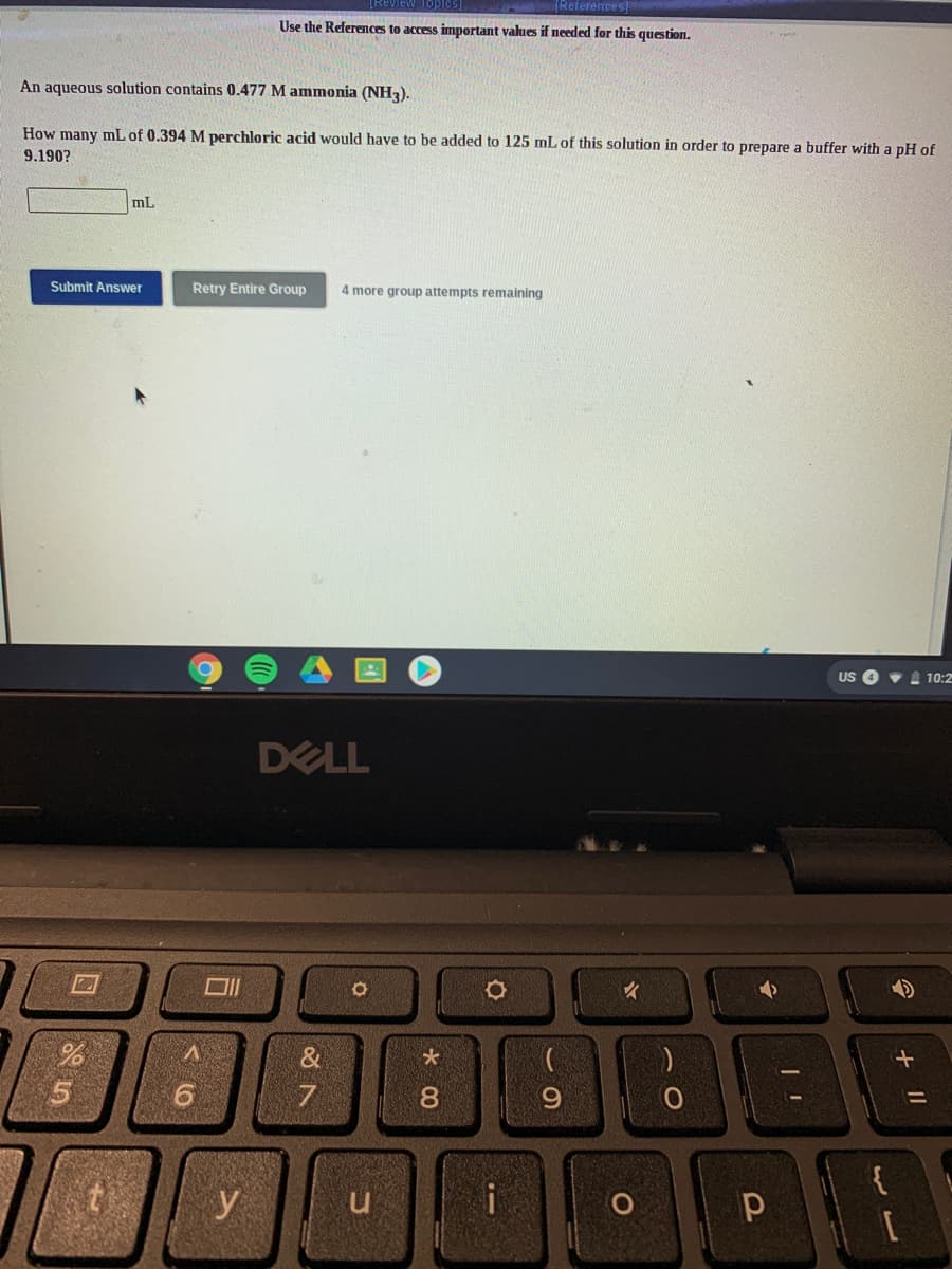 References
Use the References to access important values if needed for this question.
An aqueous solution contains 0.477 M ammonia (NH3).
How many mL of 0.394 M perchloric acid would have to be added to 125 mL of this solution in order to prepare a buffer with a pH of
9.190?
mL
Submit Answer
Retry Entire Group
4 more group attempts remaining
US O v A 10:2
DELL
&
9.
7
8.
96.
%3D
y
u
