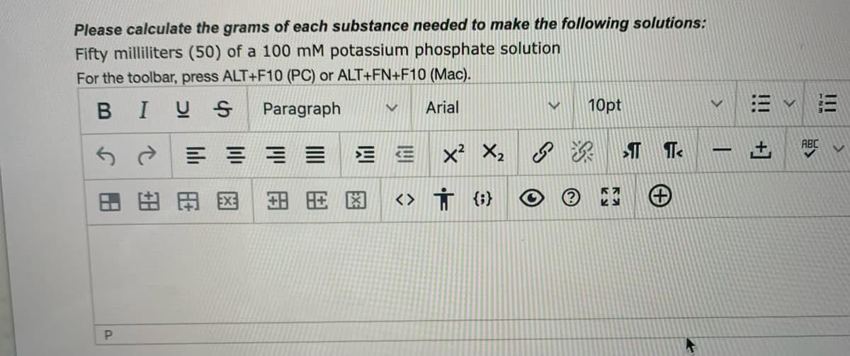 Please calculate the grams of each substance needed to make the following solutions:
Fifty milliliters (50) of a 100 mM potassium phosphate solution
For the toolbar, press ALT+F10 (PC) or ALT+FN+F10 (Mac).
BIUS Paragraph
Arial
10pt
三
ABC
三三
x X: 深 T Te
田田国
<> Ť
{;}
+]
