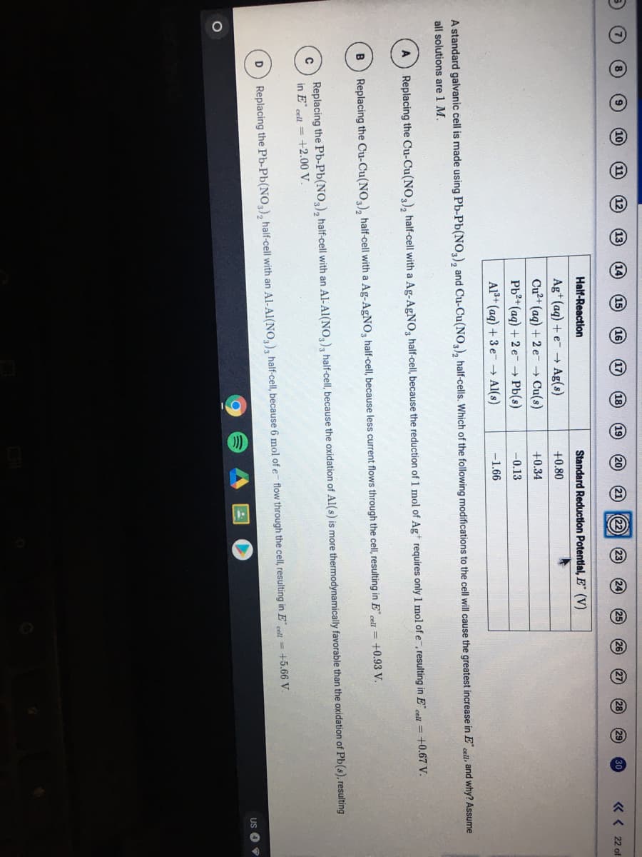 17
25
30
« < 22 of
Half-Reaction
Standard Reductlon Potential, E (V)
Ag+ (ag) + e- - Ag(s)
+0.80
Cu?+ (ag) + 2 e- → Cu(s)
+0.34
Pb2+ (aq) + 2 e- → Pb(s)
-0.13
Al+ (ag) + 3 e- → Al(s)
-1.66
A standard galvanic cell is made using Pb-Pb(NO,), and Cu-Cu(NO,), half-cells. Which of the following modifications to the cell will cause the greatest increase in E onll, and why? Assume
all solutions are 1 M.
= +0.67 V.
Replacing the Cu-Cu(NO,), half-cell with a Ag-AGNO, half-celI, because the reduction of 1 mol of Ag+ requires only1 mol of e-, resulting in E,
Replacing the Cu-Cu(NO,), half-cell with a Ag-AGNO, half-celI, because less current flows through the cell, resulting in E¨
cell = +0.93 V.
B
Replacing the Pb-Pb(NO,), half-cell with an Al-Al(NO,), half-cell, because the oxidation of Al(s) is more thermodynamically favorable than the oxidation of Pb(s), resulting
in E" cell = +2.00 V.
Replacing the Pb-Pb(NO), half-cell with an Al-Al(NO,), half-cell, because 6 mol of e- flow through the cell, resulting in E cel = +5.66 V.
US O
