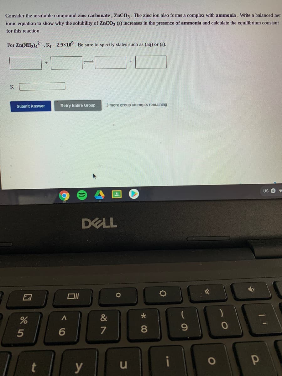 Consider the insoluble compound zinc carbonate, ZNCO3. The zinc ion also forms a complex with ammonia . Write a balanced net
ionic equation to show why the solubility of ZNCO3 (s) increases in the presence of ammonia and calculate the equilibrium constant
for this reaction.
For Zn(NH3)4*
„K = 2.9x10°. Be sure to specify states such as (aq) or (s).
K =
Submit Answer
Retry Entire Group
3 more group attempts remaining
US 6
DELL
&
7
y

