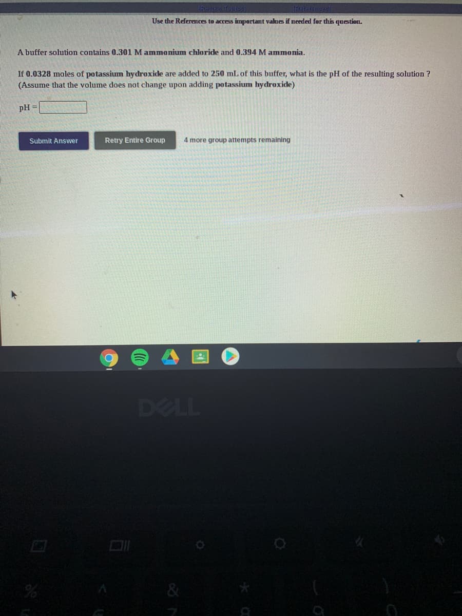 IFwiw Topics
Use the References to access important values if needed for this question.
A buffer solution contains 0.301 M ammonium chloride and 0.394 M ammonia.
If 0.0328 moles of potassium hydroxide are added to 250 mL of this buffer, what is the pH of the resulting solution ?
(Assume that the volume does not change upon adding potassium hydroxide)
pH =
Submit Answer
Retry Entire Group
4 more group attempts remaining
DELL
&
