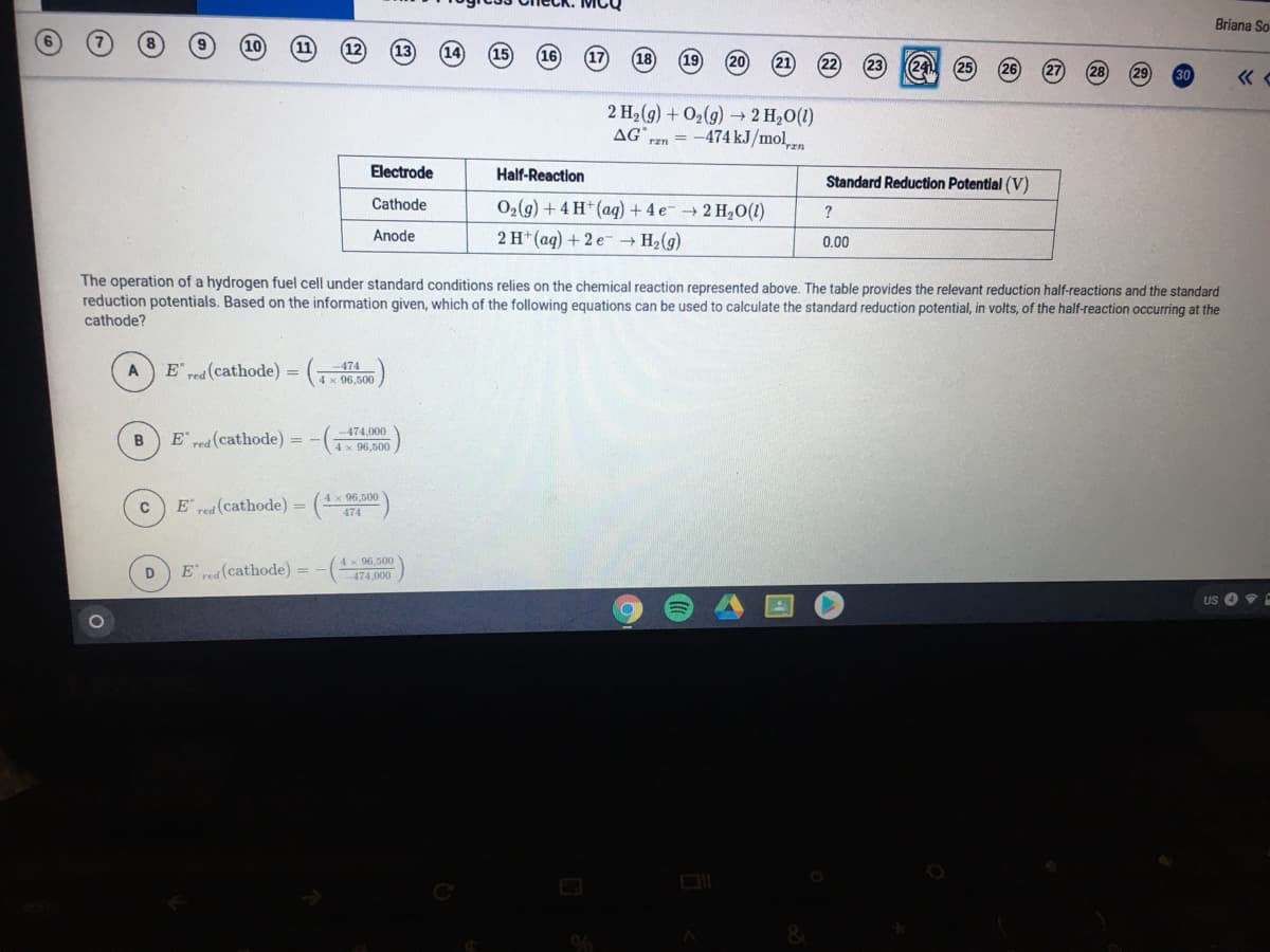 Briana So
18
20
21
241
30
«
2 H2(g) + O2(g) → 2 H20(1)
= -474 kJ/mol
AG
rzn
Electrode
Half-Reaction
Standard Reduction Potential (V)
Cathode
O2(g) + 4 H*(ag) + 4 e- 2 H20(1)
2 H*(ag) + 2 e
?
Anode
→ H2(g)
0.00
The operation of a hydrogen fuel cell under standard conditions relies on the chemical reaction represented above. The table provides the relevant reduction half-reactions and the standard
reduction potentials. Based on the information given, which of the following equations can be used to calculate the standard reduction potential, in volts, of the half-reaction occurring at the
cathode?
E pea(cathode) = (Tx 06,500
474
4xf
A
474,000
E rea (cathode)
4 x 96,500
4 x 96,500
E red (cathode)
474
4x 96.500
E rea (cathode) = -(4.000
D
US
