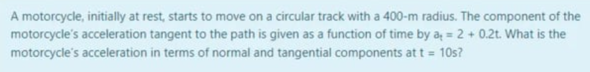 A motorcycle, initially at rest, starts to move on a circular track with a 400-m radius. The component of the
motorcycle's acceleration tangent to the path is given as a function of time by a= 2 + 0.2t. What is the
motorcycle's acceleration in terms of normal and tangential components at t = 10s?