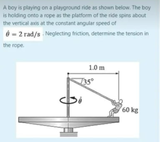 A boy is playing on a playground ride as shown below. The boy
is holding onto a rope as the platform of the ride spins about
the vertical axis at the constant angular speed of
8 = 2 rad/s. Neglecting friction, determine the tension in
the rope.
1.0 m
135°
60 kg