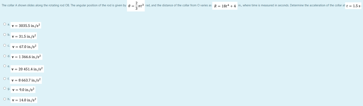 2
The collar A shown slides along the rotating rod OB. The angular position of the rod is given by 0 =
πt³ rad, and the distance of the collar from O varies as R = 18t4 + 4 in., where time is measured in seconds. Determine the acceleration of the collar at t = 1.5 s
v = 3035.5 in./s²
O b.
v = 31.5 in./s²
O c. v = 67.0 in./s²
O d. v 1 366.6 in./s²
O e.
v = 20 451.4 in./s²
O f. v 8 663.7 in./s²
Og. v = 9.0 in./s²
Oh. v = 14.0 in./s²