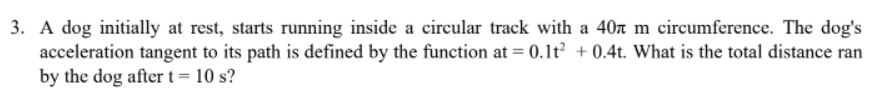 3. A dog initially at rest, starts running inside a circular track with a 40n m circumference. The dog's
acceleration tangent to its path is defined by the function at = 0.1t + 0.4t. What is the total distance ran
by the dog after t= 10 s?
