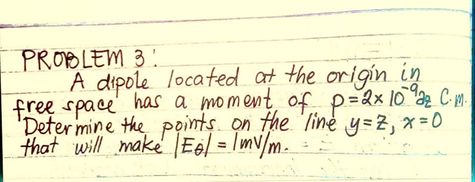 PROBLEM 3 !
A dipole located at the origin in
free space' has a moment, of p=2x 10 2 C m.
'Deter mine the points. on the line y=z, x =0
that will make Eel = Imv/m.
