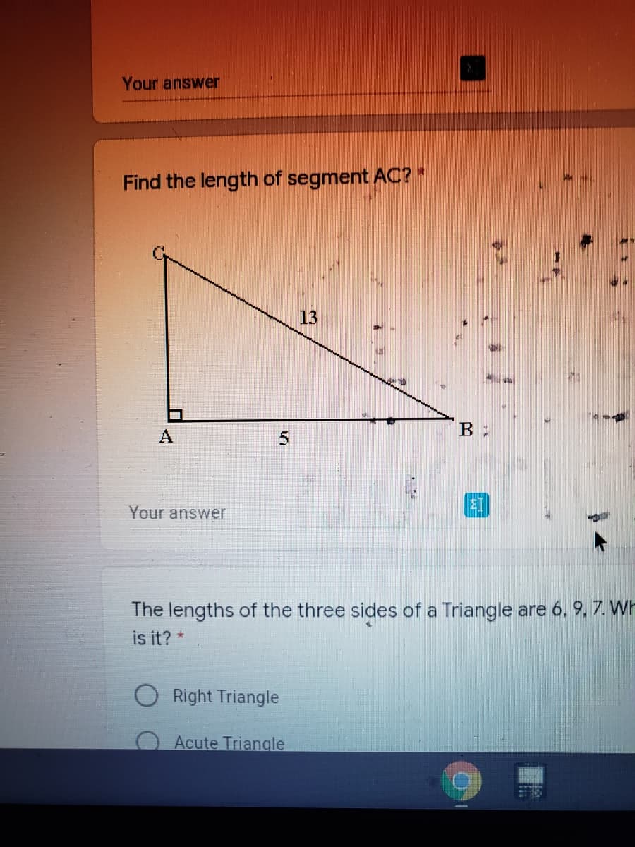 Your answer
Find the length of segment AC? *
13
A
B :
Your answer
The lengths of the three sides of a Triangle are 6, 9, 7. WH
is it? *
Right Triangle
Acute Triangle
