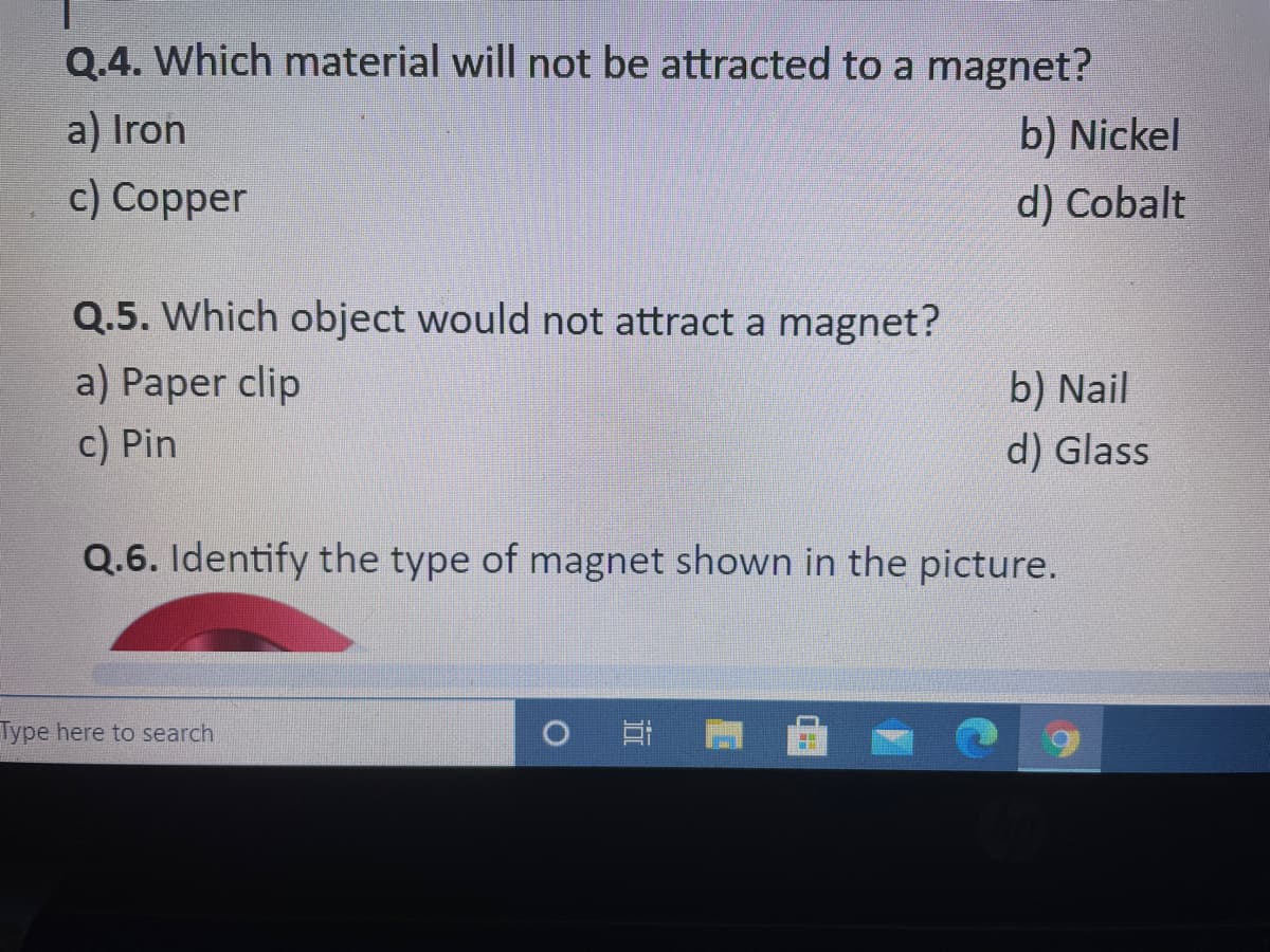 Q.4. Which material will not be attracted to a magnet?
a) Iron
b) Nickel
c) Copper
d) Cobalt
Q.5. Which object would not attract a magnet?
a) Paper clip
b) Nail
c) Pin
d) Glass
Q.6. Identify the type of magnet shown in the picture.
Type here to search
