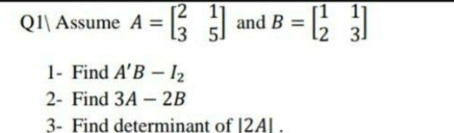 QI\ Assume A =
[2 1
13
and B = ;
11
2 31
1- Find A'B – l2
2- Find 3A - 2B
3- Find determinant of |2A|.
