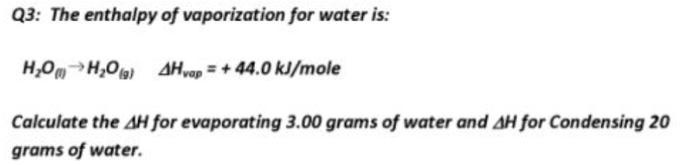 Q3: The enthalpy of vaporization for water is:
H,OmH,0) AH,op = + 44.0 kJ/mole
Calculate the AH for evaporating 3.00 grams of water and AH for Condensing 20
grams of water.
