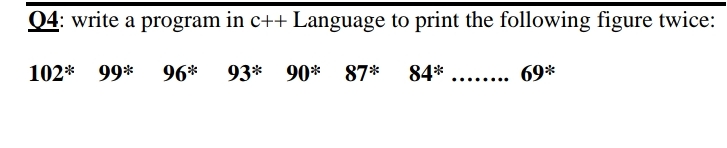 Q4: write a program in c++ Language to print the following figure twice:
102* 99* 96* 93*
90* 87*
84*
69*
