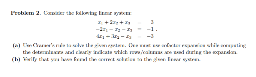 Problem 2. Consider the following linear system:
xi + 2x2 + x3
-2x1 – 12 – 13
3
-1.
4x1 + 3x2 – x3
-3
(a) Use Cramer's rule to solve the given system. One must use cofactor expansion while computing
the determinants and clearly indicate which rows/columns are used during the expansion.
(b) Verify that you have found the correct solution to the given linear system.
