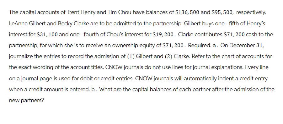 The capital accounts of Trent Henry and Tim Chou have balances of $136, 500 and $95, 500, respectively.
LeAnne Gilbert and Becky Clarke are to be admitted to the partnership. Gilbert buys one-fifth of Henry's
interest for $31, 100 and one - fourth of Chou's interest for $19, 200. Clarke contributes $71, 200 cash to the
partnership, for which she is to receive an ownership equity of $71, 200. Required: a. On December 31,
journalize the entries to record the admission of (1) Gilbert and (2) Clarke. Refer to the chart of accounts for
the exact wording of the account titles. CNOW journals do not use lines for journal explanations. Every line
on a journal page is used for debit or credit entries. CNOW journals will automatically indent a credit entry
when a credit amount is entered. b. What are the capital balances of each partner after the admission of the
new partners?