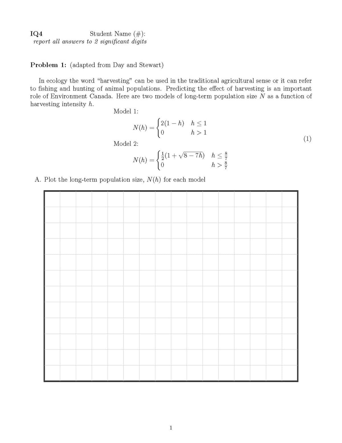 Student Name (#):
IQ4
report all answers to 2 significant digits
Problem 1: (adapted from Day and Stewart)
In ecology the word "harvesting" can be used in the traditional agricultural sense or it can refer
to fishing and hunting of animal populations. Predicting the effect of harvesting is an important
role of Environment Canada. Here are two models of long-term population size N as a function of
harvesting intensity h.
Model 1:
[ 2(1 – h) h<1
N(h)
h > 1
(1)
Model 2:
S{(1+ v8 – 7h) hs
h >
N(h)
A. Plot the long-term population size, N(h) for each model
