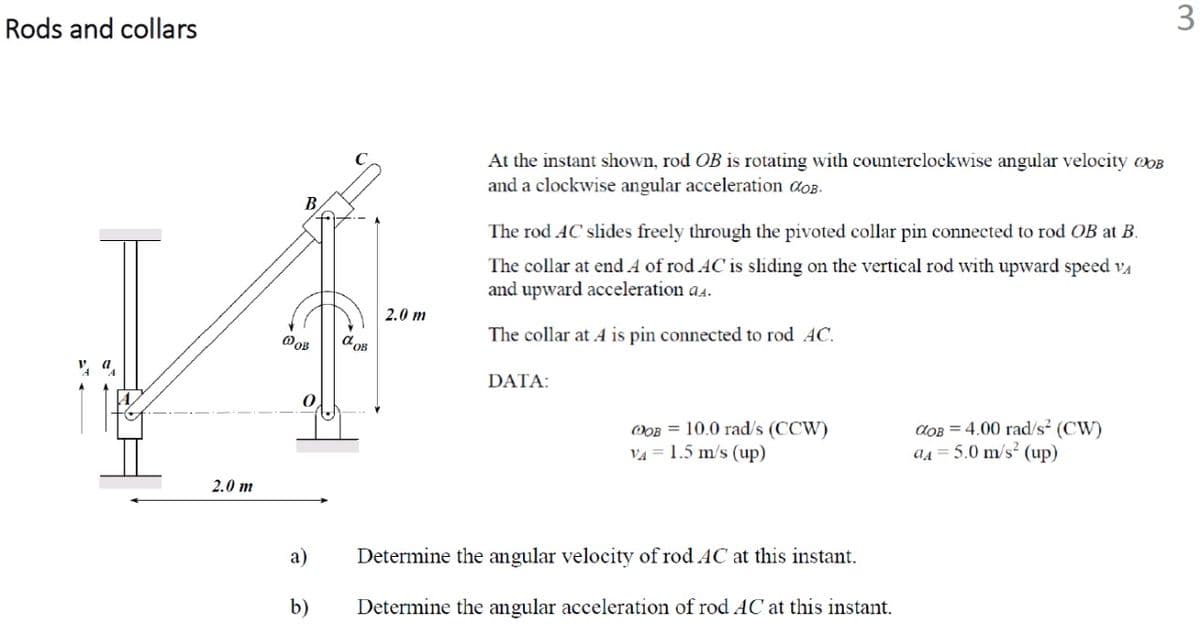 Rods and collars
2.0 m
B
✓
Фов
a)
b)
OB
2.0 m
At the instant shown, rod OB is rotating with counterclockwise angular velocity OB
and a clockwise angular acceleration COB.
The rod AC slides freely through the pivoted collar pin connected to rod OB at B.
The collar at end 4 of rod AC is sliding on the vertical rod with upward speed VA
and upward acceleration a.
The collar at A is pin connected to rod AC.
DATA:
OOB 10.0 rad/s (CCW)
V₁ = 1.5 m/s (up)
Determine the angular velocity of rod AC at this instant.
Determine the angular acceleration of rod AC at this instant.
COB = 4.00 rad/s² (CW)
a₁ = 5.0 m/s² (up)
3