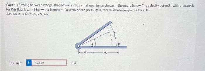 Water is flowing between wedge-shaped walls into a small opening as shown in the figure below. The velocity potential with units m²/s
for this flow is =-3 In r with r in meters. Determine the pressure differential between points A and B.
Assume h₁ = 4.5 m, h₂ = 9.0 m.
PA PB
-193.60
kPa