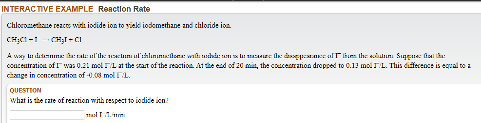 Chloromethane reacts with iodide ion to yield iodomethane and chloride ion.
CH3C1 +r→ CH;I+ CI-
A way to determine the rate of the reaction of chloromethane with iodide ion is to measure the disappearance of I from the solution. Suppose that the
concentration of I was 0.21 mol I/L at the start of the reaction. At the end of 20 min, the concentration dropped to 0.13 mol /L. This difference is equal to a
change in concentration of -0.08 mol IL.
QUESTION
What is the rate of reaction with respect to iodide ion?
mol IL/min
