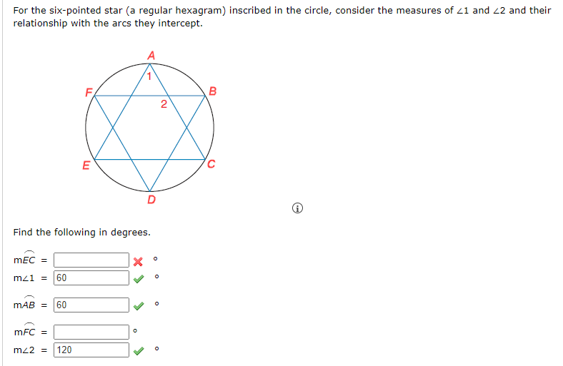 For the six-pointed star (a regular hexagram) inscribed in the circle, consider the measures of 21 and 22 and their
relationship with the arcs they intercept.
mEC =
mz1 = 60
Find the following in degrees.
MAB = 60
E
mFC =
m42 = 120
X
D
0
0
2
B
C