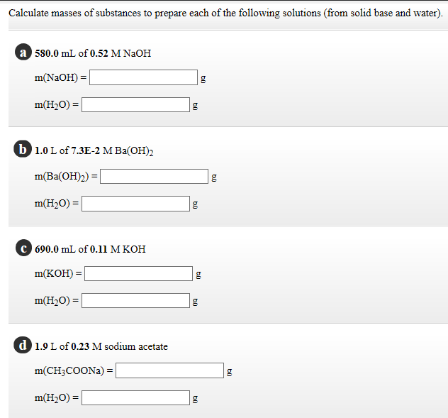 Calculate masses of substances to prepare each of the following solutions (from solid base and water)
a 580.0 mL of 0.52 M NaOH
m(NaOH) =
m(H2O) =
b 1.0 L of 7.3E-2 M Ba(OH)2
m(Ba(ОН)2) 3D
m(H2O) =
690.0 mL of 0.11 M KOH
m(КОН) 3D
m(H2O) = |
d 1.9 L of 0.23 M sodium acetate
m(CH3COONA) =
m(H2O) = |
g
b0
