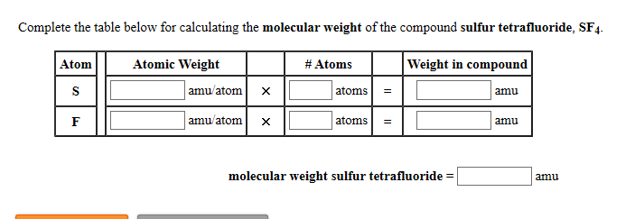 # Calculating Molecular Weight of Sulfur Tetrafluoride (SF₄)

To determine the molecular weight of the compound sulfur tetrafluoride (SF₄), complete the table below. This involves summing the products of the atomic weights and the number of atoms of each element present in the molecule.

## Table for Calculating Molecular Weight:

| Atom | Atomic Weight | \# Atoms | Weight in Compound |
|------|---------------|----------|--------------------|
| **S** | \_\_\_\_\_\_ amu/atom | \_\_\_\_ atoms | \_\_\_\_\_\_ amu |
| **F** | \_\_\_\_\_\_ amu/atom | \_\_\_\_ atoms | \_\_\_\_\_\_ amu |

## Instructions:

1. **Identify Atomic Weights:**
   - Sulfur (S)
   - Fluorine (F)

2. **Determine Number of Atoms:**
   - The molecular formula SF₄ indicates there is 1 sulfur atom and 4 fluorine atoms.

3. **Calculate the Weight in Compound:**
   - Multiply the atomic weight of each element by the number of atoms present and fill in the respective boxes.

4. **Summing the Weights:**
   - Add the weights to find the total molecular weight of sulfur tetrafluoride.

\[
\text {Molecular weight sulfur tetrafluoride} = \_\_\_\_\_\_ \text { amu}
\]

Ensure that all atomic weights are in atomic mass units (amu). By completing the table and following these steps, you will successfully calculate the molecular weight of SF₄.