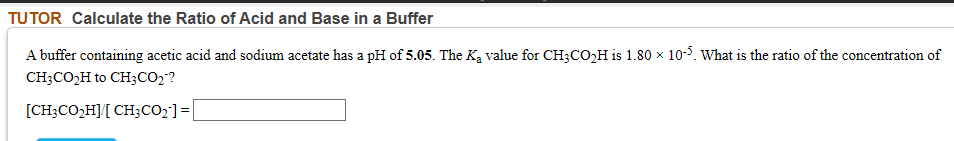 A buffer containing acetic acid and sodium acetate has a pH of 5.05. The Ka value for CH;CO,H is 1.80 × 10-5. What is the ratio of the concentration of
CH;CO,H to CH3CO2?
[CH;CO,H][ CH;CO;]=|
