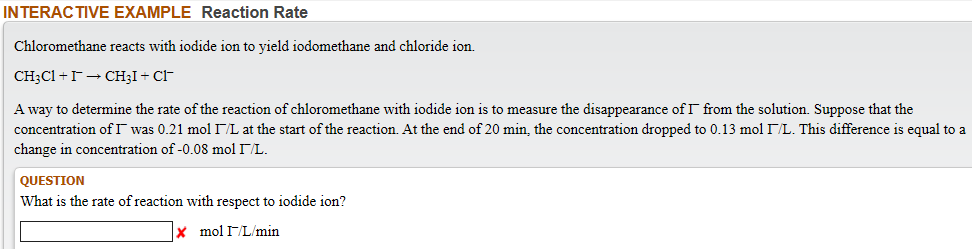 NTERACTIVE EXAMPLE Reaction Rate
Chloromethane reacts with iodide ion to yield iodomethane and chloride ion.
CH;C1 +r- CH;I + CF
A way to determine the rate of the reaction of chloromethane with iodide ion is to measure the disappearance of T from the solution. Suppose that the
concentration of I was 0.21 mol IL at the start of the reaction. At the end of 20 min, the concentration dropped to 0.13 mol L. This difference is equal to a
change in concentration of -0.08 mol IL.
QUESTION
What is the rate of reaction with respect to iodide ion?
|× molIL'min
