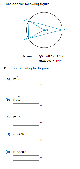 Consider the following figure.
(a) mBC
(b) MAB
B
Find the following in degrees.
(c) MZA
Given:
(d) m<ABC
(e) mLABO
OO with AB AC
m/BOC = 84°
O
0
O
A
0