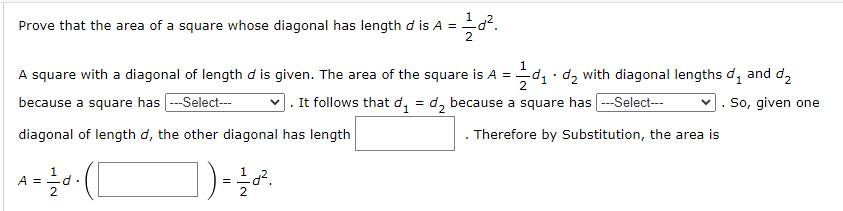 Prove that the area of a square whose diagonal has length d is A = d².
A square with a diagonal of length d is given. The area of the square is A =
because a square has |---Select---
diagonal of length d, the other diagonal has length
]) = 1/20².
A = 1/2d²
d.
(1
=d₁d₂ with diagonal lengths d and d
. It follows that d₁ = d₂ because a square has ---Select---
Therefore by Substitution, the area is
So, given one