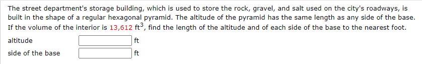 The street department's storage building, which is used to store the rock, gravel, and salt used on the city's roadways, is
built in the shape of a regular hexagonal pyramid. The altitude of the pyramid has the same length as any side of the base.
If the volume of the interior is 13,612 ft³, find the length of the altitude and of each side of the base to the nearest foot.
altitude
ft
ft
side of the base