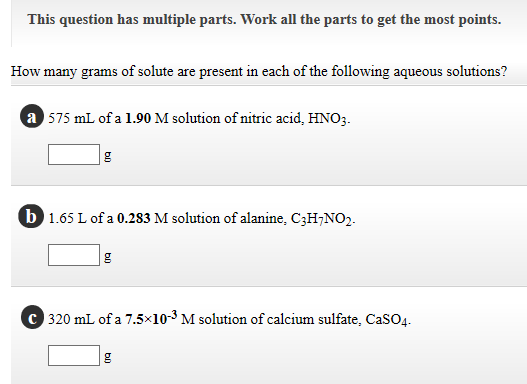 How many grams of solute are present in each of the following aqueous solutions?
a 575 mL of a 1.90 M solution of nitric acid, HNO3.
b 1.65 L of a 0.283 M solution of alanine, C3H¬NO2-
C 320 mL of a 7.5×10-3 M solution of calcium sulfate, CaSO4.
