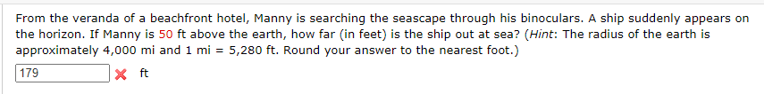 From the veranda of a beachfront hotel, Manny is searching the seascape through his binoculars. A ship suddenly appears on
the horizon. If Manny is 50 ft above the earth, how far (in feet) is the ship out at sea? (Hint: The radius of the earth is
approximately 4,000 mi and 1 mi = 5,280 ft. Round your answer to the nearest foot.)
X ft
179