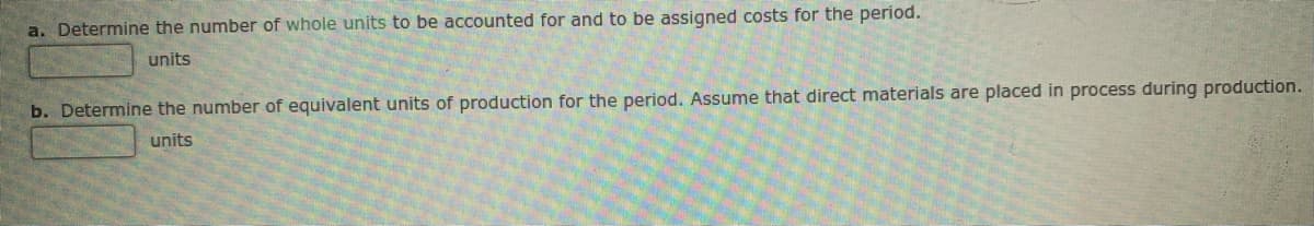 a. Determine the number of whole units to be accounted for and to be assigned costs for the period.
units
b. Determine the number of equivalent units of production for the period. Assume that direct materials are placed in process during production.
units
