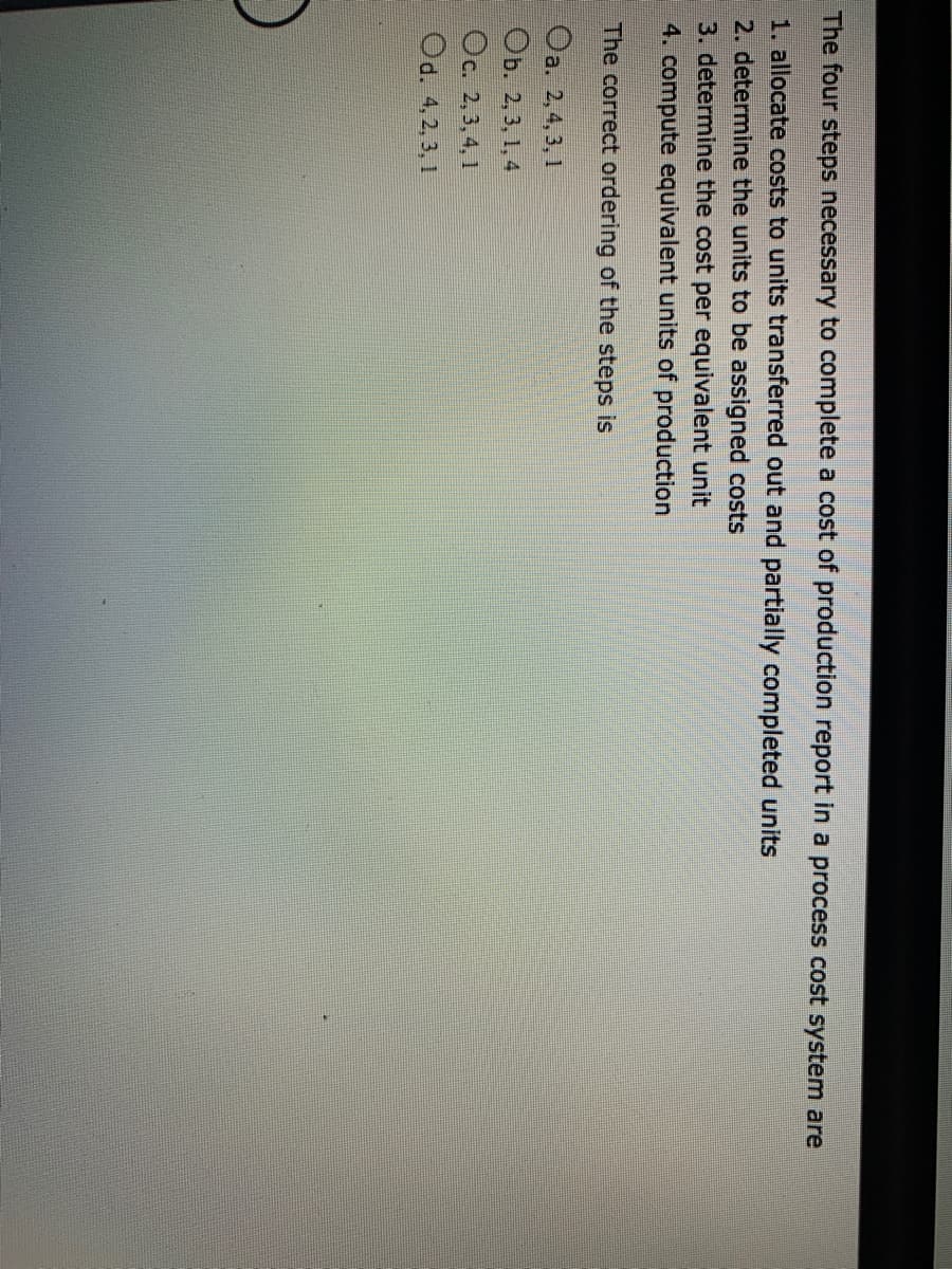 The four steps necessary to complete a cost of production report in a process cost system are
1. allocate costs to units transferred out and partially completed units
2. determine the units to be assigned costs
3. determine the cost per equivalent unit
4. compute equivalent units of production
The correct ordering of the steps is
Oa. 2,4, 3, 1
ОБ. 2,3, 1, 4
Oc. 2,3, 4, 1
Od. 4,2, 3, 1

