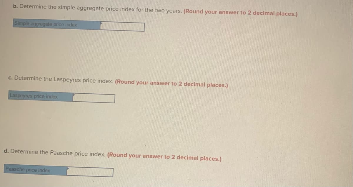 b. Determine the simple aggregate price index for the two years. (Round your answer to 2 decimal places.)
Simple aggregate price index
c. Determine the Laspeyres price index. (Round your answer to 2 decimal places.)
Laspeyres price index
d. Determine the Paasche price index. (Round your answer to 2 decimal places.)
Paasche price index
