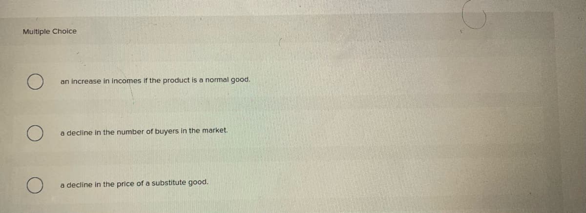 Multiple Choice
an increase in incomes if the product is a normal good.
a decline in the number of buyers in the market.
a decline in the price of a substitute good.
