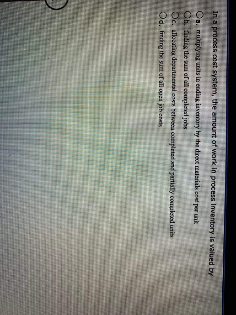 In a process cost system, the amount of work in process inventory Is valued by
Oa. multiplying units in ending inventory by the direct materials cost per unit
Ob. finding the sum of all completed jobs
Oc. allocating departmental costs between completed and partially completed units
Od. finding the sum of all open job costs
