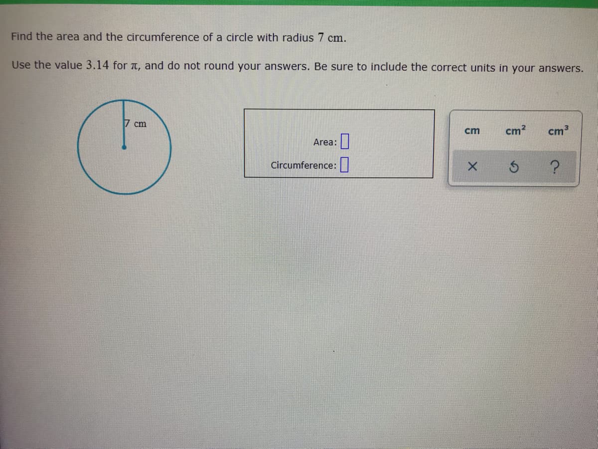 Find the area and the circumference of a circle with radius 7 cm.
Use the value 3.14 for T, and do not round your answers. Be sure to include the correct units in your answers.
7 cm
cm
cm2
cm
Area:
Circumference:||
