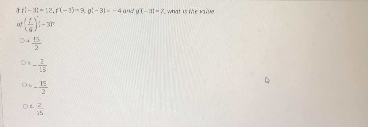 If f(-3)= 12, f'(-3)%=9, g(- 3)= – 4 and g'(-3) = 7, what is the value
of
(-3)?
O a. 15
O b. 2
15
Oc. 15
Od. 2
15
