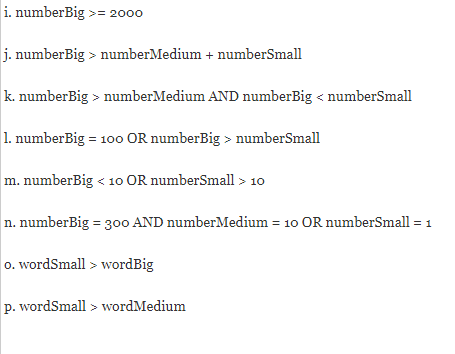 i. numberBig >= 2000
j. numberBig > numberMedium + numberSmall
k. numberBig > numberMedium AND numberBig < numberSmall
1. numberBig = 100 OR numberBig > numberSmall
m. numberBig < 10 OR numberSmall > 10
n. numberBig = 300 AND numberMedium = 10 OR numberSmall = 1
o. wordSmall > wordBig
p. wordSmall > wordMedium
