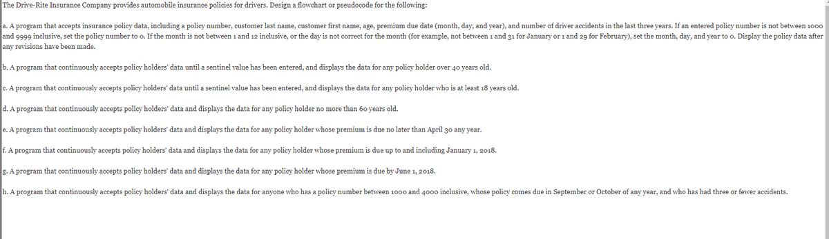 The Drive-Rite Insurance Company provides automobile insurance policies for drivers. Design a flowchart or pseudocode for the following:
a. A program that accepts insurance policy data, including a policy number, customer last name, customer first name, age, premium due date (month, day, and year), and number of driver accidents in the last three years. If an entered policy number is not between 1000
and 9999 inclusive, set the policy number to o. If the month is not between 1 and 12 inclusive, or the day is not correct for the month (for example, not between 1 and 31 for January or 1 and 29 for February), set the month, day, and year to o. Display the policy data after
any revisions have been made.
b. A program that continuously accepts policy holders' data until a sentinel value has been entered, and displays the data for any policy holder over 40 years old.
c. A program that continuously accepts policy holders' data until a sentinel value has been entered, and displays the data for any policy holder who is at least 18 years old.
d. A program that continuously accepts policy holders' data and displays the data for any policy holder no more than 60 years old.
e. A program that continuously accepts policy holders' data and displays the data for any policy holder whose premium is due no later than April 30 any year.
f. A program that continuously accepts policy holders' data and displays the data for any policy holder whose premium is due up to and including January 1, 2018.
g. A program that continuously accepts policy holders' data and displays the data for any policy holder whose premium is due by June 1, 2018.
h. A program that continuously accepts policy holders' data and displays the data for anyone who has a policy number between 1000 and 4000 inclusive, whose policy comes due in September or October of any year, and who has had three or fewer accidents.
