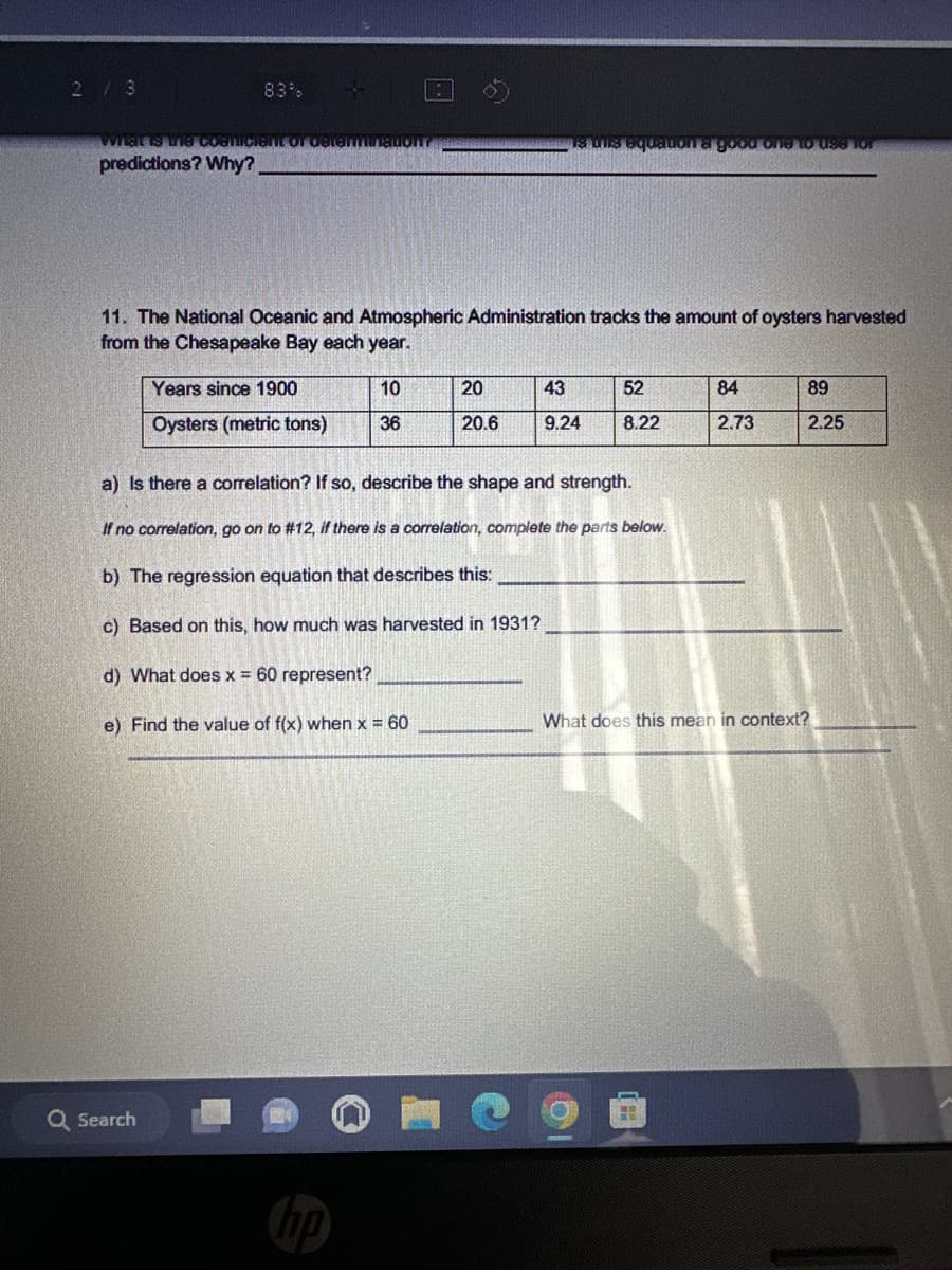 2 / 3
83%
What is the cosmicient of determinadon?
predictions? Why?
:
Q Search
11. The National Oceanic and Atmospheric Administration tracks the amount of oysters harvested
from the Chesapeake Bay each year.
Years since 1900
10
Oysters (metric tons) 36
Is this equation a good one to use for
20
20.6
43
9.24
52
8.22
a) Is there a correlation? If so, describe the shape and strength.
If no correlation, go on to #12, if there is a correlation, complete the parts below.
b) The regression equation that describes this:
c) Based on this, how much was harvested in 1931?
d) What does x = 60 represent?
e) Find the value of f(x) when x = 60
84
2.73
89
2.25
What does this mean in context?