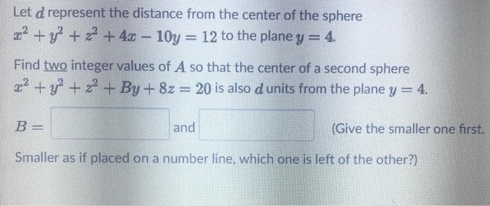 Let d represent the distance from the center of the sphere
22 +y + 2 + 4x- 10y 12 to the planey 4.
Find two integer values of A so that the center of a second sphere
2 +y +2+ By+ 8z 20 is also d units from the plane y = 4.
%3D
B =
and
(Give the smaller one first.
Smaller as if placed on a number line, which one is left of the other?)
