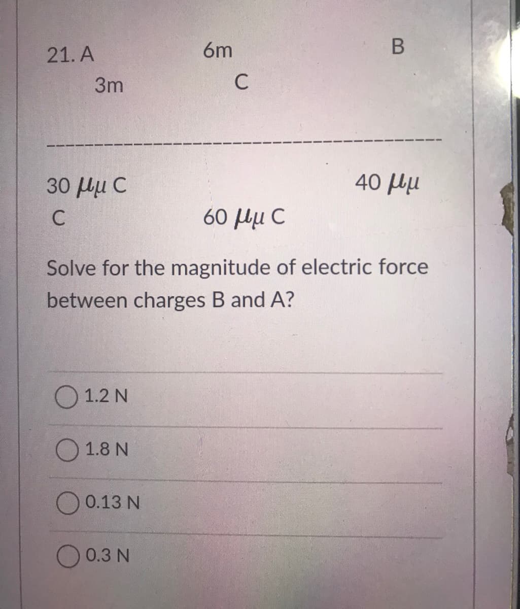 21. A
6m
3m
C
30 Hu C
40 Hu
60 Hu C
Solve for the magnitude of electric force
between charges B and A?
1.2 N
О 1.8N
0.13 N
0.3 N
