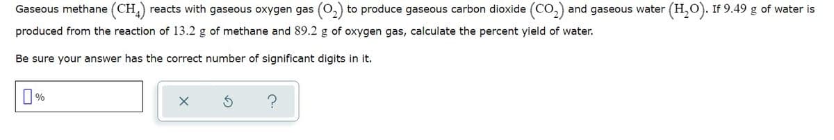 Gaseous methane (CH,) reacts with gaseous oxygen gas
to produce gaseous carbon dioxide (CO,) and gaseous water (H,O). If 9.49 g of water is
produced from the reaction of 13.2 g of methane and 89.2 g of oxygen gas, calculate the percent yield of water.
Be sure your answer has the correct number of significant digits in it.
