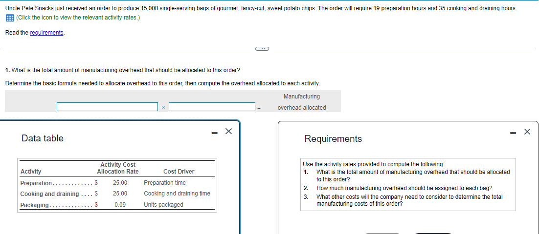 Uncle Pete Snacks just received an order to produce 15,000 single-serving bags of gourmet, fancy-cut, sweet potato chips. The order will require 19 preparation hours and 35 cooking and draining hours.
(Click the icon to view the relevant activity rates.)
Read the requirements.
1. What is the total amount of manufacturing overhead that should be allocated to this order?
Determine the basic formula needed to allocate overhead to this order, then compute the overhead allocated to each activity.
Manufacturing
Data table
Activity
Activity Cost
Allocation Rate
Preparation........
$
Cooking and draining .... $
Packaging.......
$
25.00
25.00
0.09
Cost Driver
Preparation time
Cooking and draining time
Units packaged
X
overhead allocated
Requirements
Use the activity rates provided to compute the following:
1. What is the total amount of manufacturing overhead that should be allocated
to this order?
2.
3.
How much manufacturing overhead should be assigned to each bag?
What other costs will the company need to consider to determine the total
manufacturing costs of this order?
X