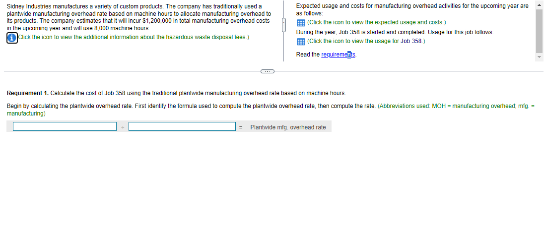 Sidney Industries manufactures a variety of custom products. The company has traditionally used a
plantwide manufacturing overhead rate based on machine hours to allocate manufacturing overhead to
its products. The company estimates that it will incur $1,200,000 in total manufacturing overhead costs
in the upcoming year and will use 8,000 machine hours.
iClick the icon to view the additional information about the hazardous waste disposal fees.)
Expected usage and costs for manufacturing overhead activities for the upcoming year are
as follows:
(Click the icon to view the expected usage and costs.)
During the year, Job 358 is started and completed. Usage for this job follows:
(Click the icon
view the usage for Job 358.)
Read the requirements.
Requirement 1. Calculate the cost of Job 358 using the traditional plantwide manufacturing overhead rate based on machine hours.
Begin by calculating the plantwide overhead rate. First identify the formula used to compute the plantwide overhead rate, then compute the rate. (Abbreviations used: MOH = manufacturing overhead; mfg. =
manufacturing)
= Plantwide mfg. overhead rate
