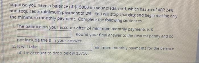 Suppose you have a balance of $15000 on your credit card, which has an of APR 24%
and requires a minimum payment of 2%. You will stop charging and begin making only
the minimum monthly payment. Complete the following sentences.
1. The balance on your account after 24 minimum monthly payments is S
Round your final answer to the nearest penny and do
not include the s in your answer.
2. It will take
minimum monthly payments for the balance
of the account to drop below $3750.
