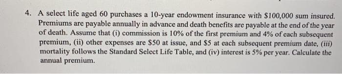 4. A select life aged 60 purchases a 10-year endowment insurance with $100,000 sum insured.
Premiums are payable annually in advance and death benefits are payable at the end of the year
of death. Assume that (i) commission is 10% of the first premium and 4% of cach subsequent
premium, (ii) other expenses are $50 at issue, and $5 at each subsequent premium date, (iii)
mortality follows the Standard Select Life Table, and (iv) interest is 5% per year. Calculate the
annual premium.
