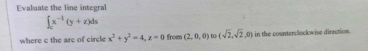 Evaluate the line integral
x(y + z)ds
where c the arc of circle x + y = 4, z= 0 from (2, 0, 0) to (/2,/2,0) in the counterclockwise direction.
